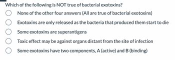 Which of the following is NOT true of bacterial exotoxins?
None of the other four answers (All are true of bacterial exotoxins)
Exotoxins are only released as the bacteria that produced them start to die
Some exotoxins are superantigens
Toxic effect may be against organs distant from the site of infection
Some exotoxins have two components, A (active) and B (binding)