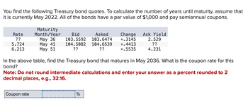 You find the following Treasury bond quotes. To calculate the number of years until maturity, assume that
it is currently May 2022. All of the bonds have a par value of $1,000 and pay semiannual coupons.
Rate
??
5.724
6.213
Maturity
Month/Year
May 36
May 41
May 51
Bid
103.5592
104.5082
??
Asked
103.6474
104.6539
??
Change
+.3145
%
+.4413
+.5535
Ask Yield
2.529
??
4.231
In the above table, find the Treasury bond that matures in May 2036. What is the coupon rate for this
bond?
Note: Do not round intermediate calculations and enter your answer as a percent rounded to 2
decimal places, e.g., 32.16.
Coupon rate c