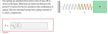 Two springs are attached end to end to a box of mass M as
shown in the figure. Determine an expression that gives the
period T of motion for the box attached to this combination of
springs. The two individual springs have spring constants of
k₁ and k₂, respectively.
T = 2π
Incorrect
M
wwwwwwwww
M