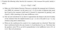 1. Consider the following utility function for consumer i, who consumes two goods, namely x
and y :
U:(x, y) = 0.2xy + 0.8y2
(a) Make use of the Implicit Function Theorem to calculate the marginal rate of substitu-
tion (MRS) for consumer i at the point (x, y) = (1,2) in order to illustrate how much
less of good y the consumer would need to consume to compensate for gaining 1 unit
of good x while remaining on the same indifference curve.
(b) Now use your calculations in (a) above to approximate the change in the level of utility
of the consumer from the original location (x, y) = (1, 2) to the point (x, y) = (1,2;)
(without using direct substitution).
(c) What are the condition(s) for a point to be a regular point on a function? Show that
these condition(s) hold in the case of point (1,2) and function U;(x, y). Now show that
the gradient vector VU;(x,y) will be perpendicular to the indifference curve of U; at
(1, 2). Show all calculations.

