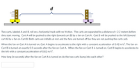 d
A
A
В
Two carts, labeled A and B, roll on a horizontal track with no friction. The carts are separated by a distance d = 2.2 meters before
they start moving. Cart A will be pushed to the right (toward cart B) by a fan on Cart A. Cart B will be pushed to the left (toward
cart A) by a fan on Cart B. Both carts are initially at rest and the fans are turned off (so they are not pushing the carts yet).
When the fan on Cart A is turned on, Cart A begins to accelerate to the right with a constant acceleration of 0.42 m/s?. The fan on
Cart B is turned on exactly 0.5 seconds after the fan on Cart A. When the fan on Cart B is turned on, Cart B begins to accelerate to
the left with a constant acceleration of 0.82 m/s².
How long (in seconds) after the fan on Cart A is turned on do the two carts bump into each other?
