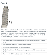 Figure 4:
S L
Galileo dropped two cannonballs, a large one and a small one, from the Leaning Tower
of Pisa. They were both made of solid iron, but the large one (L) had a diameter twice
as large as the small one (S). Both balls started from rest, and they hit the ground at
the same time. Which of the following statements correctly describe the situation?
Choose all that apply. More than one answer may be correct.
O The Earth must have pulled harder on the smaller cannonball because it had less
inertia.
The Earth pulled on the two cannonballs equally hard.
O The two cannonballs fell with the same acceleration.
O The Earth must have pulled harder on the larger cannonball because it had more
inertia.
O The two cannonballs had the same amount of inertia.
