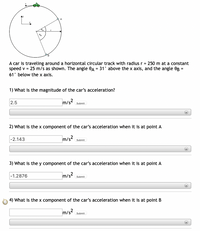 A car is traveling around a horizontal circular track with radius r = 250 m at a constant
speed v = 25 m/s as shown. The angle 0A = 31° above the x axis, and the angle OB =
61° below the x axis.
1) What is the magnitude of the car's acceleration?
2.5
m/s2
Submit
2) What is the x component of the car's acceleration when it is at point A
|-2.143
m/s?
Submit
3) What is the y component of the car's acceleration when it is at point A
|-1.2876
m/s2
Submit
4) What is the x component of the car's acceleration when it is at point B
m/s2
Submit
