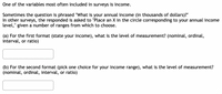 One of the variables most often included in surveys is income.
Sometimes the question is phrased "What is your annual income (in thousands of dollars)?"
In other surveys, the responded is asked to "Place an X in the circle corresponding to your annual income
level," given a number of ranges from which to choose.
(a) For the first format (state your income), what is the level of measurement? (nominal, ordinal,
interval, or ratio)
(b) For the second format (pick one choice for your income range), what is the level of measurement?
(nominal, ordinal, interval, or ratio)
