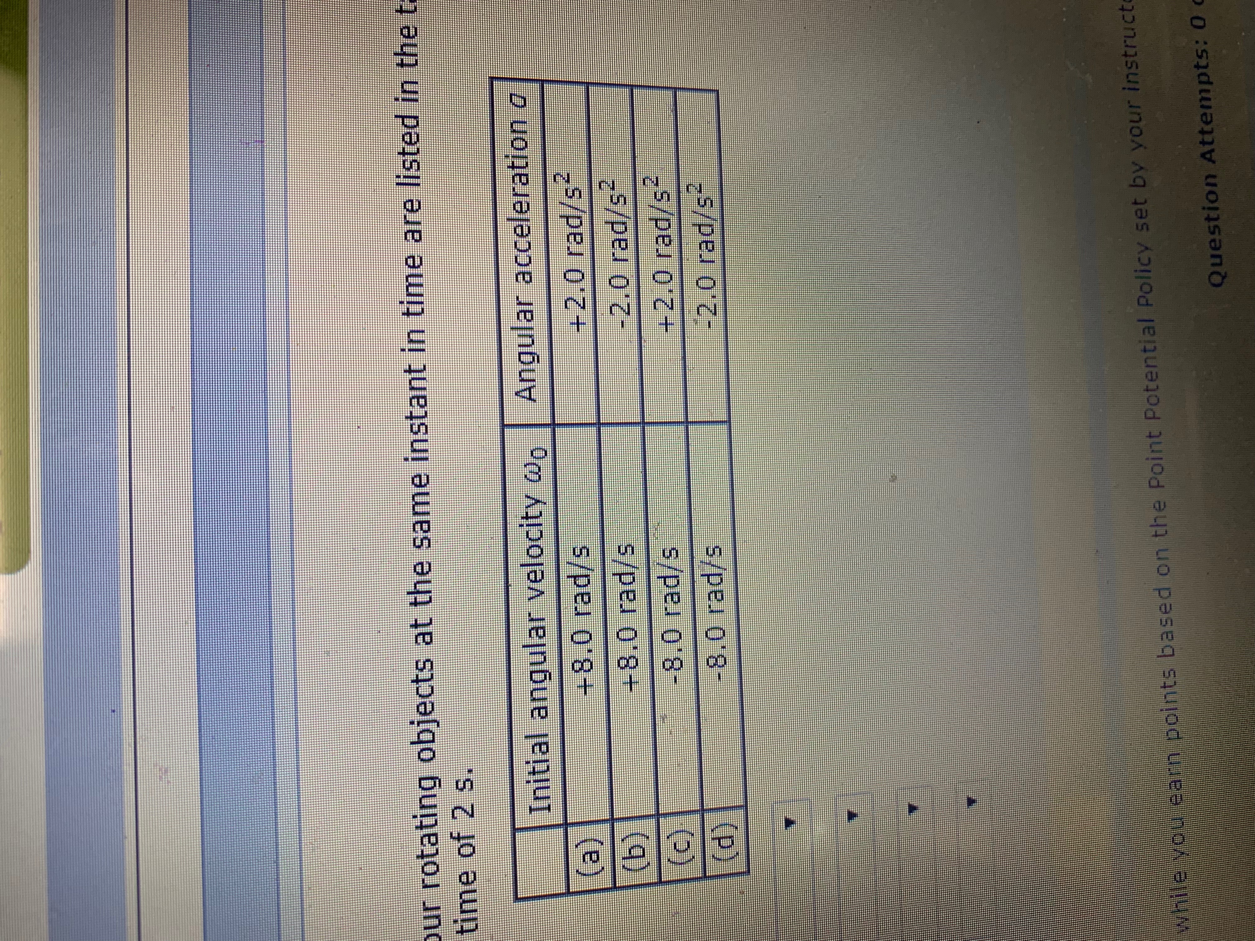 ur rotating objects at the same instant in time are listed in the t
time of 2 s.
Initial angular velocity we
Angular acceleration a
(a)
(b)
(c)
(d)
+8,0 rad/s
+2.0 rad/s
-2.0 rad/s
+8,0 rad/s
-8.0 rad/s
+2.0 rad/s
-8.0 rad/s
2.0 rad/s
yhile yoi earn points based on the Point Potential Policy set by your instruct
Question Attempts: 0 c
