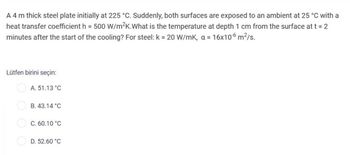 A 4 m thick steel plate initially at 225 °C. Suddenly, both surfaces are exposed to an ambient at 25 °C with a
heat transfer coefficient h = 500 W/m²K.What is the temperature at depth 1 cm from the surface at t = 2
minutes after the start of the cooling? For steel: k = 20 W/mK, a = 16x10-6 m²/s.
Lütfen birini seçin:
A. 51.13 °C
B. 43.14 °C
C. 60.10 °C
D. 52.60 °C