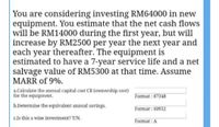 You are considering investing RM64000 in new
equipment. You estimate that the net cash flows
will be RM14000 during the first year, but will
increase by RM2500 per year the next year and
each year thereafter. The equipment is
estimated to have a 7-year service life and a net
salvage value of RM5300 at that time. Assume
MARR of 9%.
a.Calculate the annual capital cost CR (ownership cost)
for the equipment.
Format : 87348
b.Determine the equivalent annual savings.
Format: 60952
c.Is this a wise investment? Y/N.
Format: A
