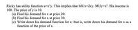 Ricky has utility function u=x'y. This implies that MUx=2xy. MUy=x². His income is
100. The price of y is 10.
(a) Find his demand for x at price 20.
(b) Find his demand for x at price 30.
(c) Write down his demand function for x: that is, write down his demand for x as a
function of the price of x.
