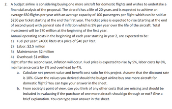 2. A budget airline is considering buying one more aircraft for domestic flights and wishes to undertake a
financial analysis of the proposal. The aircraft has a life of 20 years and is expected to achieve an
average 650 flights per year with an average capacity of 100 passengers per flight which can be sold at
$250 per ticket starting at the end the first year. The ticket price is expected to rise (starting at the end
of second year) with general rate if inflation which is 5% per year over the life of the aircraft. Total
investment will be $70 million at the beginning of the first year.
Annual operating costs in the beginning of each year starting in year 2, are expected to be:
1) Fuel per year: 24000 liters at a price of $40 per liter.
2) Labor: $2.5 million
3) Maintenance: $2 million
4) Overhead: $1 million
Right after the second year, inflation will occur. Fuel price is expected to rise by 5%, labor costs by 8%,
maintenance costs by 3% and overhead by 4%.
a. Calculate net present value and benefit cost ratio for this project. Assume that the discount rate
is 10%. Given the values you derived should the budget airline buy one more aircraft for
domestic flight? You can type your answer in the sheet.
b. From society's point of view, can you think of any other costs that are missing and should be
included in evaluating if the purchase of one more aircraft should go through or not? Give a
brief explanation. You can type your answer in the sheet.