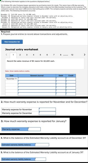 [The following information applies to the questions displayed below.]
On October 29, Lobo Company began operations by purchasing razors for resale. The razors have a 90-day warranty.
When a razor is returned, the company discards it and mails a new one from Merchandise Inventory to the customer. The
company's cost per new razor is $15 and its retail selling price is $70. The company expects warranty costs to equal 8% of
dollar sales. The following transactions occurred.
November 11 Sold 80 razors for $5,600 cash.
November 30 Recognized warranty expense related to November sales with an adjusting entry.
Replaced 32 razors that were returned under the warranty.
December 9
December 16
December 29
December 31
January 5
January 17
Replaced 16 razors that were returned under the warranty.
Sold 240 razors for $16,800 cash.
Recognized warranty expense related to December sales with an adjusting entry.
Sold 160 razors for $11,200 cash.
Replaced 37 razors that were returned under the warranty.
January 31 Recognized warranty expense related to January sales with an adjusting entry.
Required:
1. Prepare journal entries to record above transactions and adjustments.
View transaction list
Journal entry worksheet
1
2
3 4 5 6 7 8
12
Record the sales revenue of 80 razors for $5,600 cash.
Note: Enter debits before credits.
Date
November 11
General Journal
Debit
Credit
2. How much warranty expense is reported for November and for December?
Warranty expense for November
Warranty expense for December
3. How much warranty expense is reported for January?
Warranty expense
4. What is the balance of the Estimated Warranty Liability account as of December 31?
Estimated warranty liability balance
5. What is the balance of the Estimated Warranty Liability account as of January 31?
Estimated warranty liability balance