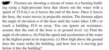 Firemen are shooting a stream of water at a burning build-
ing using a high-pressure hose that shoots out the water with a
speed of 25.0 m/s as it leaves the end of the hose. Once it leaves
the hose, the water moves in projectile motion. The firemen adjust
the angle of elevation a of the hose until the water takes 3.00 s to
reach a building 45.0 m away. You can ignore air resistance;
assume that the end of the hose is at ground level. (a) Find the
angle of elevation a. (b) Find the speed and acceleration of the water
at the highest point in its trajectory. (c) How high above the ground
does the water strike the building, and how fast is it moving just
before it hits the building?