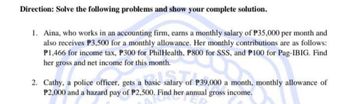 Direction: Solve the following problems and show your complete solution.
1. Aina, who works in an accounting firm, earns a monthly salary of P35,000 per month and
also receives P3,500 for a monthly allowance. Her monthly contributions are as follows:
P1,466 for income tax, P300 for PhilHealth, P800 for SSS, and P100 for Pag-IBIG. Find
her gross and net income for this month.
salary of
basic salary of P3
2. Cathy, a police officer, gets a basic
P39,000 a month, monthly allowance of
P2,000 and a hazard pay of P2,500. Find her annual gross income.