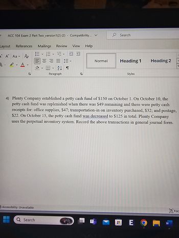 =
ACC 104 Exam 2 Part Two version 1(2) (2) Compatibility... ✓
Search
Layout References Mailings Review
View Help
A A Aa Po
AA
Б
Normal
Heading 1
Heading 2
V
V
T
Paragraph
Styles
4) Plenty Company established a petty cash fund of $150 on October 1. On October 10, the
petty cash fund was replenished when there was $49 remaining and there were petty cash
receipts for: office supplies, $47; transportation-in on inventory purchased, $32; and postage,
$22. On October 15, the petty cash fund was decreased to $125 in total. Plenty Company
uses the perpetual inventory system. Record the above transactions in general journal form.
Accessibility: Unavailable
Q Search
E 9
W
DFOC