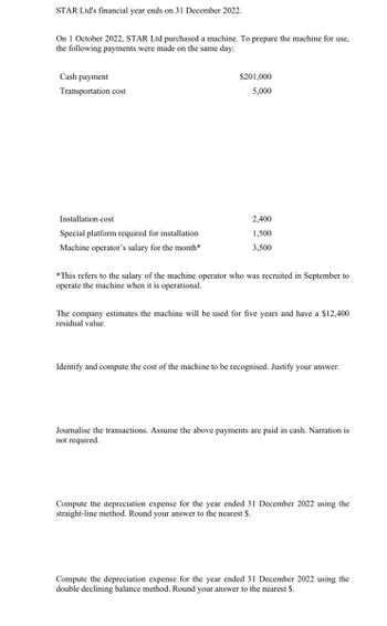 STAR Ltd's financial year ends on 31 December 2022.
On 1 October 2022, STAR Ltd purchased a machine. To prepare the machine for use,
the following payments were made on the same day:
Cash payment
Transportation cost
$201,000
5,000
Installation cost
Special platform required for installation
Machine operator's salary for the month*
2,400
1,500
3,500
*This refers to the salary of the machine operator who was recruited in September to
operate the machine when it is operational.
The company estimates the machine will be used for five years and have a $12,400
residual value.
Identify and compute the cost of the machine to be recognised. Justify your answer.
Journalise the transactions. Assume the above payments are paid in cash. Narration is
not required.
Compute the depreciation expense for the year ended 31 December 2022 using the
straight-line method. Round your answer to the nearest $.
Compute the depreciation expense for the year ended 31 December 2022 using the
double declining balance method. Round your answer to the nearest $.