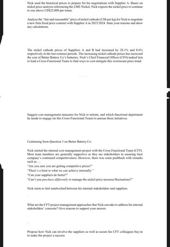 Nick used the historical prices to prepare for his negotiations with Supplier A. Based on
nickel price analysis referencing the LME Nickel, Nick expects the nickel price to continue
to rise above US$25,000 per tonne.
Analyse the "fair and reasonable" price of nickel cathode (US$ per kg) for Nick to negotiate
a new firm fixed price contract with Supplier A in 2023/2024. State your reasons and show
any calculations.
The nickel cathode prices of Suppliers A and B had increased by 28.1% and 8.6%
respectively in the last contract periods. The increasing nickel cathode prices has increased
the cost of Better Battery Co's batteries. Nick's Chief Financial Officer (CFO) tasked him
to lead a Cross-Functional Team to find ways to cost-mitigate this worrisome price trend.
Suggest cost management measures for Nick to initiate, and which functional department
he needs to engage (in this Cross-Functional Team) to pursue these initiatives.
Continuing from Question 3 on Better Battery Co.
Nick started the internal cost management project with the Cross Functional Team (CFT).
Most team members are generally supportive as they are stakeholders in ensuring their
company's continued competitiveness. However, there was some pushback with remarks
such as ...
"Are you sure you are getting competitive prices?"
"There's a limit to what we can achieve internally.”
"Can your suppliers do better?"
"Can't you purchase differently to manage the nickel price increase/fluctuations?"
Nick starts to feel sandwiched between his internal stakeholders and suppliers.
What are the CFT project management approaches that Nick can take to address his internal
stakeholders' concerns? Give reasons to support your answer.
Propose how Nick can involve the suppliers as well as secure his CFT colleagues buy-in
to make the project a success.