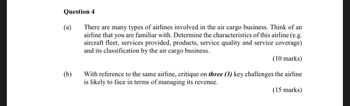 Question 4
There are many types of airlines involved in the air cargo business. Think of an
airline that you are familiar with. Determine the characteristics of this airline (e.g.
aircraft fleet, services provided, products, service quality and service coverage)
and its classification by the air cargo business.
(10 marks)
With reference to the same airline, critique on three (3) key challenges the airline
is likely to face in terms of managing its revenue.
(15 marks)
(a)
(b)