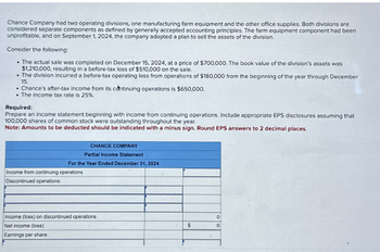 Chance Company had two operating divisions, one manufacturing farm equipment and the other office supplies. Both divisions are
considered separate components as defined by generally accepted accounting principles. The farm equipment component had been
unprofitable, and on September 1, 2024, the company adopted a plan to sell the assets of the division.
Consider the following:
• The actual sale was completed on December 15, 2024, at a price of $700,000. The book value of the division's assets was
$1,210,000, resulting in a before-tax loss of $510,000 on the sale.
• The division incurred a before-tax operating loss from operations of $180,000 from the beginning of the year through December
15.
• Chance's after-tax income from its continuing operations is $650,000.
• The income tax rate is 25%.
Required:
Prepare an income statement beginning with income from continuing operations. Include appropriate EPS disclosures assuming that
100,000 shares of common stock were outstanding throughout the year.
Note: Amounts to be deducted should be indicated with a minus sign. Round EPS answers to 2 decimal places.
CHANCE COMPANY
Partial Income Statement
For the Year Ended December 31, 2024
Income from continuing operations
Discontinued operations:
Income (loss) on discontinued operations
Net income (loss)
Earnings per share:
$
0
0