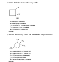 4) What is the IUPAC name for this compound?
но
CH3
CH3
A) methylcyclobutanol
B) o-methylcyclobutanol
C) 2-hydroxy-1, 1-dimethylcyclobutane
D) 2-dimethyl-1-cyclobutanol
E) 2,2-dimethylcyclobutanol
Answer:
5) Which of the following is the IUPAC name for the compound below?
он
CH3
CH3
CH3
A) 1,1,4-trimethyl-6-cyclohexanol
B) 1,1,4-trimethyl-2-cyclohexanol
C) 2,2,5-trimethylcydohexanol
D) 2,2,5-trimethylphenol
E) 2-ethyl-5-methylcyclohexanol
Answer:
