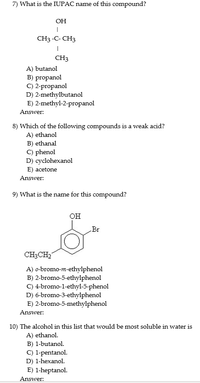 7) What is the IUPAC name of this compound?
OH
CH3 -C- CH3
CH3
A) butanol
B) propanol
C) 2-propanol
D) 2-methylbutanol
E) 2-methyl-2-propanol
Answer:
8) Which of the following compounds is a weak acid?
A) ethanol
B) ethanal
C) phenol
D) cyclohexanol
E) acetone
Answer:
9) What is the name for this compound?
он
Br
CH3CH2
A) o-bromo-m-ethylphenol
B) 2-bromo-5-ethylphenol
C) 4-bromo-1-ethyl-5-phenol
D) 6-bromo-3-ethylphenol
E) 2-bromo-5-methylphenol
Answer:
10) The alcohol in this list that would be most soluble in water is
A) ethanol.
B) 1-butanol.
C) 1-pentanol.
D) 1-hexanol.
E) 1-heptanol.
Answer:
