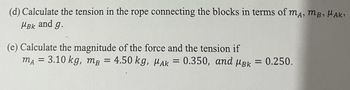 (d) Calculate the tension in the rope connecting the blocks in terms of mA, MB, HAK₂
MBK and g.
(e) Calculate the magnitude of the force and the tension if
mA = 3.10 kg, mB = 4.50 kg, MAK = 0.350, and μBk = 0.250.