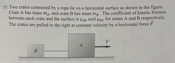 5) Two crates connected by a rope lie on a horizontal surface as shown in the figure.
Crate A has mass mA, and crate B has mass mg. The coefficient of kinetic friction
between each crate and the surface is HAK and HBk for crates A and B respectively.
The crates are pulled to the right at constant velocity by a horizontal force F.
B
A
F