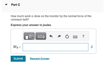 Part C
How much work is done on the monitor by the normal force of the
conveyor belt?
Express your answer in joules.
WN =
Submit
17 ΑΣΦ
Request Answer
Ć
www
?
J