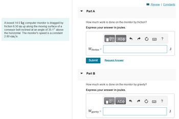 A boxed 14.0 kg computer monitor is dragged by
friction 6.50 m up along the moving surface of a
conveyor belt inclined at an angle of 35.1° above
the horizontal. The monitor's speed is a constant
2.80 cm/s.
Part A
How much work is done on the monitor by friction?
Express your answer in joules.
W friction =
Submit
Part B
W
OF
IVE ΑΣΦ
How much work is done on the monitor by gravity?
Express your answer in joules.
gravity =
Request Answer
- ΑΣΦ
Review | Constants
?
?
J
J