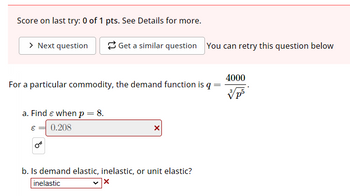 Score on last try: 0 of 1 pts. See Details for more.
> Next question
Get a similar question You can retry this question below
4000
For a particular commodity, the demand function is q =
a. Find Є when p = 8.
€0.208
b. Is demand elastic, inelastic, or unit elastic?
inelastic