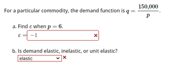 For a particular commodity, the demand function is q
a. Find Є when p = 6.
150,000
Р
E -1
☑
b. Is demand elastic, inelastic, or unit elastic?
elastic
✓ ×