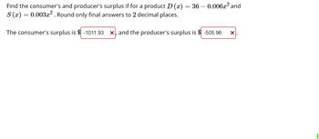 Find the consumer's and producer's surplus if for a product D (x) = 36 -0.0062² and
S(x)=0.003x2. Round only final answers to 2 decimal places.
The consumer's surplus is $ -1011.93 ×, and the producer's surplus is $ -505.96
×