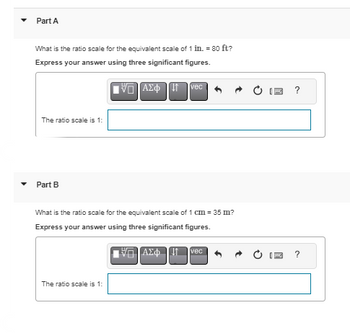 Part A
What is the ratio scale for the equivalent scale of 1 in. = 80 ft?
Express your answer using three significant figures.
IVE] ΑΣΦΠ
The ratio scale is 1:
Part B
vec
What is the ratio scale for the equivalent scale of 1 cm = 35 m?
Express your answer using three significant figures.
ΠΙΑΣΦΩΤ
The ratio scale is 1:
vec
?