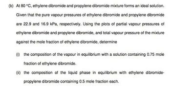 (b) At 80 °C, ethylene dibromide and propylene dibromide mixture forms an ideal solution.
Given that the pure vapour pressures of ethylene dibromide and propylene dibromide
are 22.9 and 16.9 kPa, respectively. Using the plots of partial vapour pressures of
ethylene dibromide and propylene dibromide, and total vapour pressure of the mixture
against the mole fraction of ethylene dibromide, determine
(i) the composition of the vapour in equilibrium with a solution containing 0.75 mole
fraction of ethylene dibromide.
(ii) the composition of the liquid phase in equilibrium with ethylene dibromide-
propylene dibromide containing 0.5 mole fraction each.