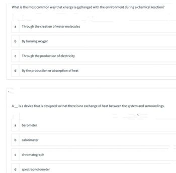 What is the most common way that energy is exchanged with the environment during a chemical reaction?
a
b
Through the creation of water molecules
By burning oxygen
с Through the production of electricity
d By the production or absorption of heat
A__ is a device that is designed so that there is no exchange of heat between the system and surroundings.
a barometer
b calorimeter
с chromatograph
d spectrophotometer