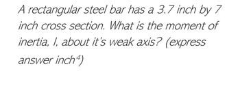 A rectangular steel bar has a 3.7 inch by 7
inch cross section. What is the moment of
inertia, I, about it's weak axis? (express
answer inch4)