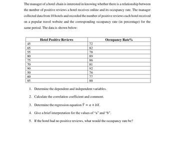 The manager of a hotel chain is interested in knowing whether there is a relationship between
the number of positive reviews a hotel receives online and its occupancy rate. The manager
collected data from 10 hotels and recorded the number of positive reviews each hotel received
on a popular travel website and the corresponding occupancy rate (in percentage) for the
same period. The data is shown below:
45
65
55
80
75
70
90
50
60
85
Hotel Positive Reviews
72
82
78
89
86
81
92
76
77
88
Occupancy Rate%
1. Determine the dependent and independent variables.
2. Calculate the correlation coefficient and comment.
3. Determine the regression equation Ŷ = a + bx.
4. Give a brief interpretation for the values of "a" and "b".
5. If the hotel had no positive reviews, what would the occupancy rate be?