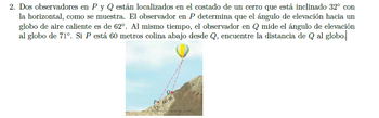 2. Dos observadores en P y Q están localizados en el costado de un cerro que está inclinado 32° con
la horizontal, como se muestra. El observador en P determina que el ángulo de elevación hacia un
globo de aire caliente es de 62°. Al mismo tiempo, el observador en Q mide el ángulo de elevación
al globo de 71°. Si P está 60 metros colina abajo desde Q, encuentre la distancia de Q al globo.
P
60 m
32°