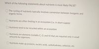 Which of the following statements about nutrients is most likely FALSE?
The cycling of nutrients typically involves conversion between inorganic and
organic forms
O Nutrients are often limiting in an ecosystem (i.e. in short supply)
Nutrients tend to be recycled within an ecosystem
Nutrients are elements (notably C, O, and H) that are required only in small
amounts by organisms
O Nutrients make up proteins, nucleic acids, carbohydrates, cellulose, etc.

