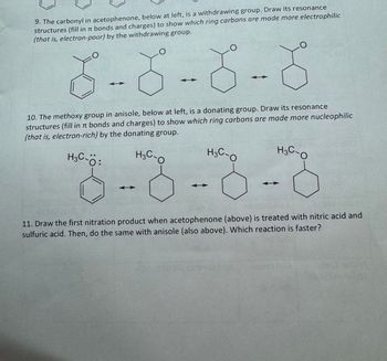 9. The carbonyl in acetophenone, below at left, is a withdrawing group. Draw its resonance
structures (fill in π bonds and charges) to show which ring carbons are made more electrophilic
(that is, electron-poor) by the withdrawing group.
8--8-8-8
10. The methoxy group in anisole, below at left, is a donating group. Draw its resonance
structures (fill in π bonds and charges) to show which ring carbons are made more nucleophilic
(that is, electron-rich) by the donating group.
8-8-8-8
11. Draw the first nitration product when acetophenone (above) is treated with nitric acid and
sulfuric acid. Then, do the same with anisole (also above). Which reaction is faster?