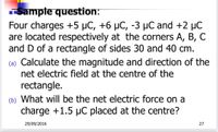 Sampte question:
Four charges +5 µC, +6 µC, -3 µC and +2 µC
are located respectively at the corners A, B, C
and D of a rectangle of sides 30 and 40 cm.
(a) Calculate the magnitude and direction of the
net electric field at the centre of the
rectangle.
(b) What will be the net electric force on a
charge +1.5 µC placed at the centre?
29/09/2016
27
