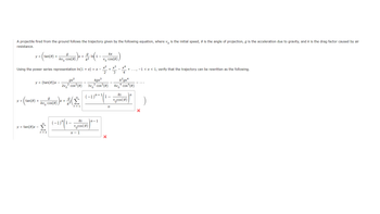 A projectile fired from the ground follows the trajectory given by the following equation, where v is the initial speed, is the angle of projection, g is the acceleration due to gravity, and k is the drag factor caused by air
resistance.
y = tan(0) +
y = (tan(0))x
Using the power series representation In(1 + x) = x -
y = tan(0)x -
g
kvo cos(8)
Σ
n = 2
5-) x + 2/2 ( 1.
-
k²
gx²
² cos² (0)
2vo
g
y = (tan(6) + kv Cos(0) ) x + (
n = 1
(-1)³” (1 –
kx
vocos (8)
n-1
kx
Vo cos(8)
kgx³
3v³ cos³(0)
(-1)²+1(1-
n-1
x² x³ x4
+
2 3 4
+
n
-
k²gx²
4 cos* (0)
4v0
kx
Vocos (8)
n
-1 < x < 1, verify that the trajectory can be rewritten as the following.