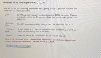 Problem 14-15 Finding the WACC [LO3]
You are given the following information for Lighting Power Company. Assume the
company's tax rate is 21 percent.
Debt:
6,000 5.5 percent coupon bonds outstanding, $1,000 par value, 21 years
to maturity, selling for 103 percent of par, the bonds make semiannual
payments.
390,000 shares outstanding, selling for $57 per share; the beta is 1.14.
16,500 shares of 3.3 percent preferred stock outstanding, a $100 par
value, currently selling for $78 per share.
5 percent market risk premium and 4.3 percent risk-free rate.
What is the company's WACC? (Do not round intermediate calculations and enter your
answer as a percent rounded to 2 decimal places, e.g.. 32.16.)
Common
stock:
Preferred
stock:
Market:
WACC
%