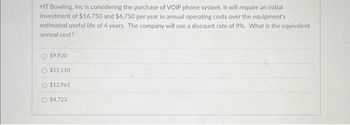 HT Bowling, Inc is considering the purchase of VOIP phone system. It will require an initial
investment of $16,750 and $4,750 per year in annual operating costs over the equipment's
estimated useful life of 4 years. The company will use a discount rate of 9%. What is the equivalent
annual cost?
$9,920
O $15,110
O $12,961
O $4,723