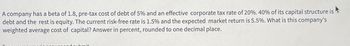 A company has a beta of 1.8, pre-tax cost of debt of 5% and an effective corporate tax rate of 20%. 40% of its capital structure is
debt and the rest is equity. The current risk-free rate is 1.5% and the expected market return is 5.5%. What is this company's
weighted average cost of capital? Answer in percent, rounded to one decimal place.