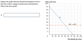 Suppose the graph represent demand and marginal cost for a
firm that is able to engage in perfect price discrimination.
What is this firm's profit?
Price and costs
$50
45
40
35
30
25
20
15
10
5
D
0 10 20 30 40
50
MC = ATC
T
60 70 80 90 100
Downloads per hour