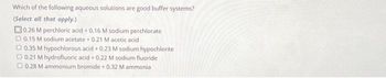 Which of the following aqueous solutions are good buffer systems?
(Select all that apply.)
0.26 M perchloric acid + 0.16 M sodium perchlorate
0.15 M sodium acetate + 0.21 M acetic acid
0.35 M hypochlorous acid +0.23 M sodium hypochlorite
0.21 M hydrofluoric acid + 0.22 M sodium fluoride
O 0.28 M ammonium bromide + 0.32 M ammonia