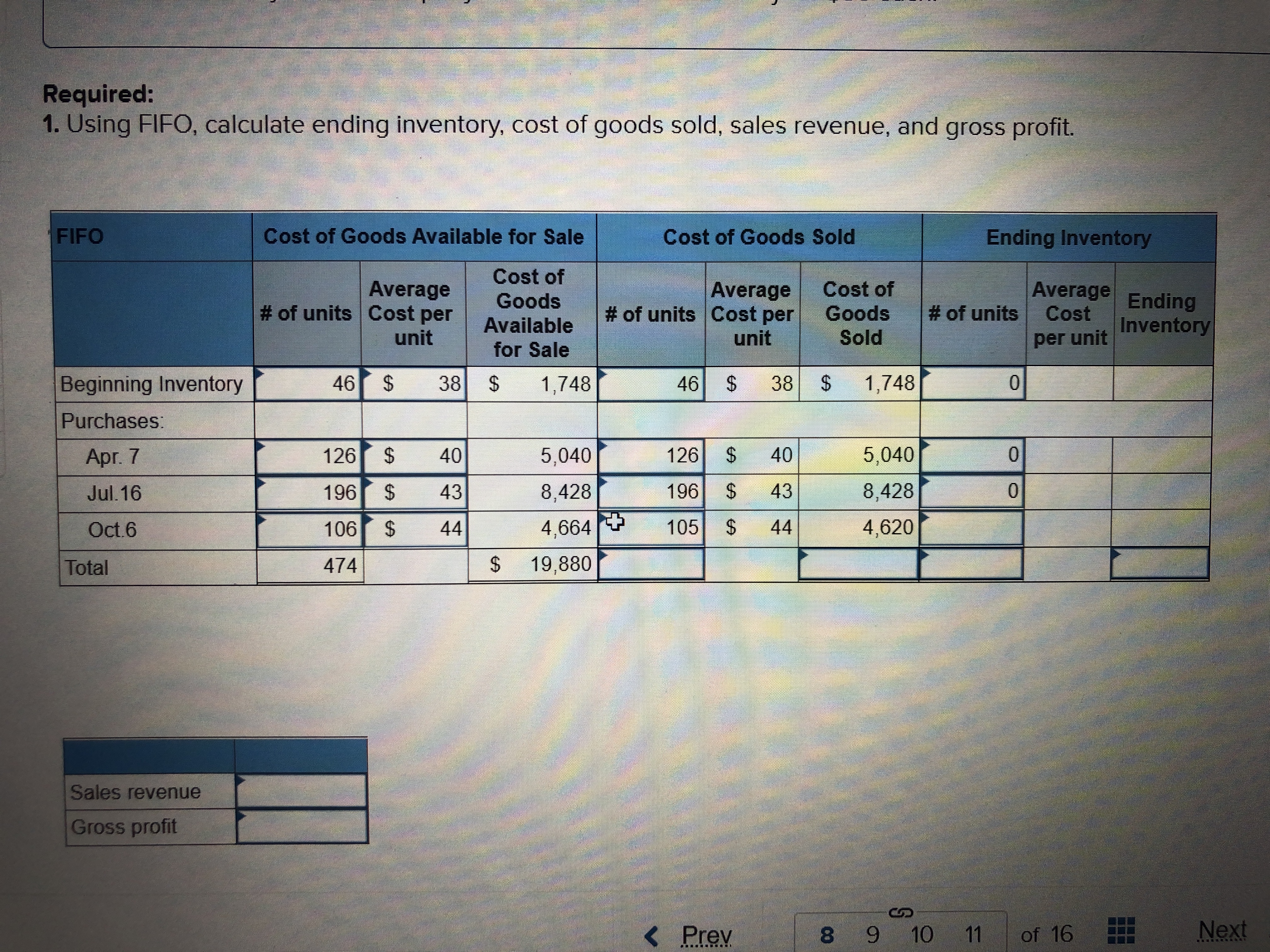 Required:
1. Using FIFO, calculate ending inventory, cost of goods sold, sales revenue, and gross profit.
FIFO
Cost of Goods Available for Sale
Cost of Goods Sold
Ending Inventory
Cost of
Average
# of units Cost per
Average
# of units Cost per
unit
Cost of
Goods
Sold
Average
Cost
per unit
Goods
Ending
Inventory
# of units
Available
unit
for Sale
Beginning Inventory
46
38
24
1,748
46 $
38 $
1,748
Purchases:
Apr. 7
126
40
5,040
126
40
5,040
Jul. 16
196
43
8,428
196 $ 43
8,428
Oct.6
106 $
44
4,664T 105 $
44
4,620
Total
474
24
19,880
Sales revenue
Gross profit
< Prev
8 9 10 11
of 16
Next
.. R
%24
%24
%24
