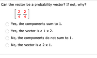 Can the vector be a probability vector? If not, why?
[글글]
2
2
4
4
Yes, the components sum to 1.
Yes, the vector is a 1 x 2.
No, the components do not sum to 1.
No, the vector is a 2 x 1.
