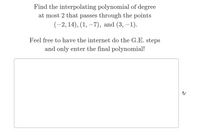 Find the interpolating polynomial of degree
at most 2 that passes through the points
(-2, 14), (1, –7), and (3, –1).
Feel free to have the internet do the G.E. steps
and only enter the final polynomial!
