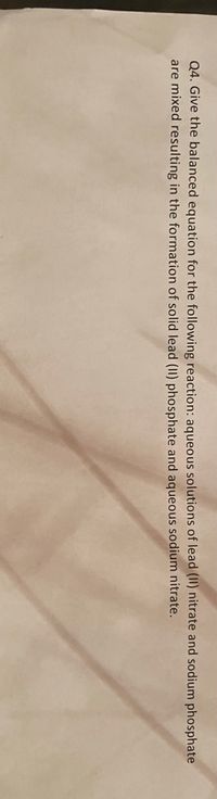 Q4. Give the balanced equation for the following reaction: aqueous solutions of lead (II) nitrate and sodium phosphate
are mixed resulting in the formation of solid lead (II) phosphate and aqueous sodium nitrate.
