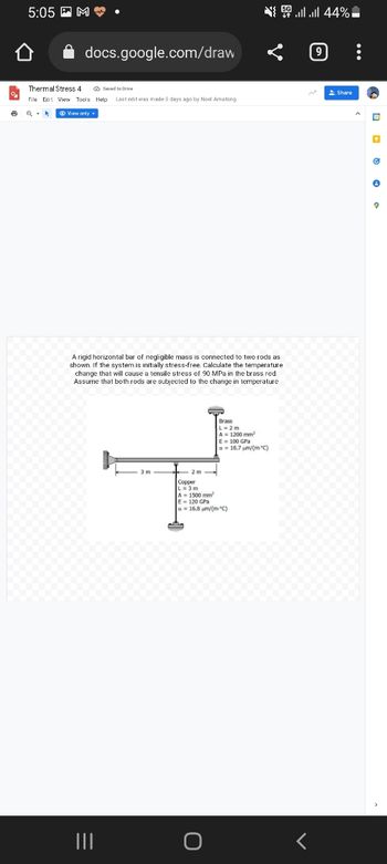 5:05M.
docs.google.com/draw
Thermal Stress 4
Saved to Drive
File Edit View Tools Help Last edit was made 3 days ago by Noel Amatong
6
View only.
A rigid horizontal bar of negligible mass is connected to two rods as
shown. If the system is initially stress-free. Calculate the temperature
change that will cause a tensile stress of 90 MPa in the brass rod.
Assume that both rods are subjected to the change in temperature
Brass
A = 1200 mm²
E = 100 GPa
a 18.7 µm/(m °C)
3 m
|||
{ | | 44% -
Share
Copper
L=3m
A 1500 mm²
E-120 GPa
a = 16.8 µm/(m*C)
D
Ⓒ
e
9